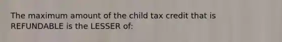 The maximum amount of the child tax credit that is REFUNDABLE is the LESSER of: