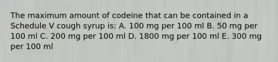 The maximum amount of codeine that can be contained in a Schedule V cough syrup is: A. 100 mg per 100 ml B. 50 mg per 100 ml C. 200 mg per 100 ml D. 1800 mg per 100 ml E. 300 mg per 100 ml