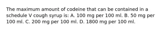 The maximum amount of codeine that can be contained in a schedule V cough syrup is: A. 100 mg per 100 ml. B. 50 mg per 100 ml. C. 200 mg per 100 ml. D. 1800 mg per 100 ml.