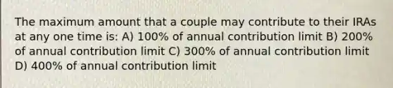 The maximum amount that a couple may contribute to their IRAs at any one time is: A) 100% of annual contribution limit B) 200% of annual contribution limit C) 300% of annual contribution limit D) 400% of annual contribution limit