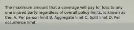 The maximum amount that a coverage will pay for loss to any one injured party regardless of overall policy limits, is known as the: A. Per person limit B. Aggregate limit C. Split limit D. Per occurrence limit