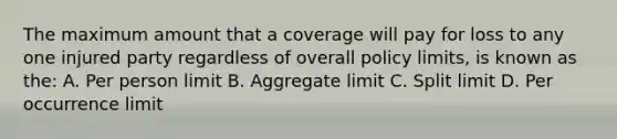 The maximum amount that a coverage will pay for loss to any one injured party regardless of overall policy limits, is known as the: A. Per person limit B. Aggregate limit C. Split limit D. Per occurrence limit