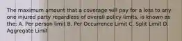 The maximum amount that a coverage will pay for a loss to any one injured party regardless of overall policy limits, is known as the: A. Per person limit B. Per Occurrence Limit C. Split Limit D. Aggregate Limit