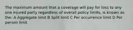 The maximum amount that a coverage will pay for loss to any one injured party regardless of overall policy limits, is known as the: A Aggregate limit B Split limit C Per occurrence limit D Per person limit