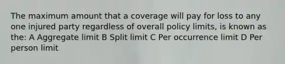 The maximum amount that a coverage will pay for loss to any one injured party regardless of overall policy limits, is known as the: A Aggregate limit B Split limit C Per occurrence limit D Per person limit