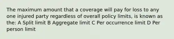 The maximum amount that a coverage will pay for loss to any one injured party regardless of overall policy limits, is known as the: A Split limit B Aggregate limit C Per occurrence limit D Per person limit