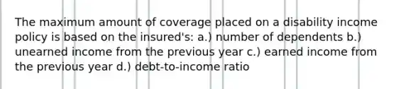 The maximum amount of coverage placed on a disability income policy is based on the insured's: a.) number of dependents b.) unearned income from the previous year c.) earned income from the previous year d.) debt-to-income ratio