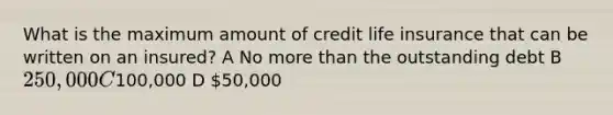 What is the maximum amount of credit life insurance that can be written on an insured? A No more than the outstanding debt B 250,000 C100,000 D 50,000