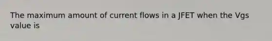 The maximum amount of current flows in a JFET when the Vgs value is