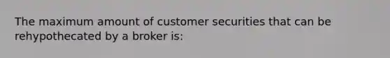 The maximum amount of customer securities that can be rehypothecated by a broker is: