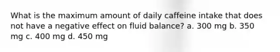 What is the maximum amount of daily caffeine intake that does not have a negative effect on fluid balance? a. 300 mg b. 350 mg c. 400 mg d. 450 mg