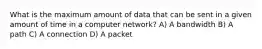 What is the maximum amount of data that can be sent in a given amount of time in a computer network? A) A bandwidth B) A path C) A connection D) A packet