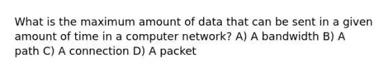 What is the maximum amount of data that can be sent in a given amount of time in a computer network? A) A bandwidth B) A path C) A connection D) A packet