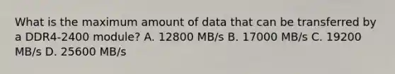 What is the maximum amount of data that can be transferred by a DDR4-2400 module? A. 12800 MB/s B. 17000 MB/s C. 19200 MB/s D. 25600 MB/s