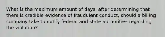 What is the maximum amount of days, after determining that there is credible evidence of fraudulent conduct, should a billing company take to notify federal and state authorities regarding the violation?