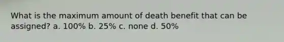 What is the maximum amount of death benefit that can be assigned? a. 100% b. 25% c. none d. 50%