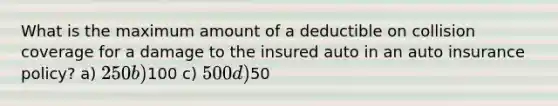 What is the maximum amount of a deductible on collision coverage for a damage to the insured auto in an auto insurance policy? a) 250 b)100 c) 500 d)50