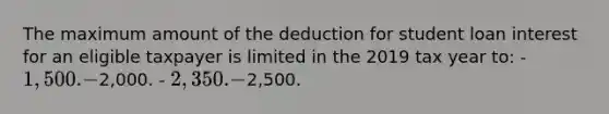 The maximum amount of the deduction for student loan interest for an eligible taxpayer is limited in the 2019 tax year to: - 1,500. -2,000. - 2,350. -2,500.