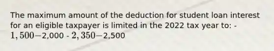 The maximum amount of the deduction for student loan interest for an eligible taxpayer is limited in the 2022 tax year to: - 1,500 -2,000 - 2,350 -2,500