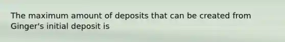 The maximum amount of deposits that can be created from​ Ginger's initial deposit is