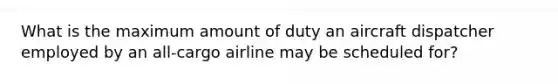 What is the maximum amount of duty an aircraft dispatcher employed by an all-cargo airline may be scheduled for?