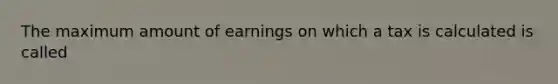 The maximum amount of earnings on which a tax is calculated is called