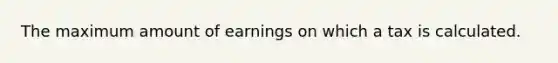 The maximum amount of earnings on which a tax is calculated.