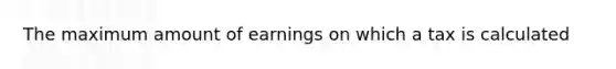 The maximum amount of earnings on which a tax is calculated