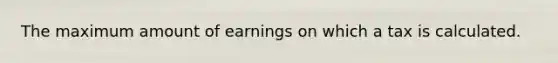 ​The maximum amount of earnings on which a tax is calculated.