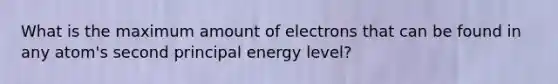 What is the maximum amount of electrons that can be found in any atom's second principal energy level?