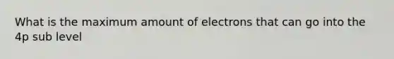 What is the maximum amount of electrons that can go into the 4p sub level