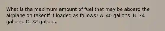 What is the maximum amount of fuel that may be aboard the airplane on takeoff if loaded as follows? A. 40 gallons. B. 24 gallons. C. 32 gallons.