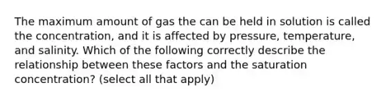 The maximum amount of gas the can be held in solution is called the concentration, and it is affected by pressure, temperature, and salinity. Which of the following correctly describe the relationship between these factors and the saturation concentration? (select all that apply)