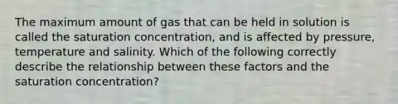 The maximum amount of gas that can be held in solution is called the saturation concentration, and is affected by pressure, temperature and salinity. Which of the following correctly describe the relationship between these factors and the saturation concentration?