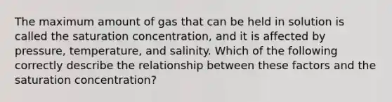 The maximum amount of gas that can be held in solution is called the saturation concentration, and it is affected by pressure, temperature, and salinity. Which of the following correctly describe the relationship between these factors and the saturation concentration?