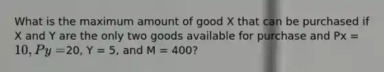 What is the maximum amount of good X that can be purchased if X and Y are the only two goods available for purchase and Px = 10, Py =20, Y = 5, and M = 400?