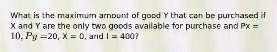 What is the maximum amount of good Y that can be purchased if X and Y are the only two goods available for purchase and Px = 10, Py =20, X = 0, and I = 400?