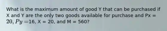 What is the maximum amount of good Y that can be purchased if X and Y are the only two goods available for purchase and Px = 20, Py =16, X = 20, and M = 560?