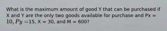 What is the maximum amount of good Y that can be purchased if X and Y are the only two goods available for purchase and Px = 10, Py =15, X = 30, and M = 600?