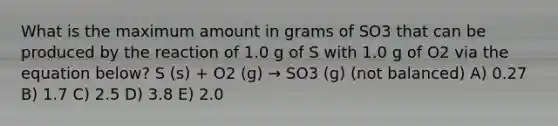 What is the maximum amount in grams of SO3 that can be produced by the reaction of 1.0 g of S with 1.0 g of O2 via the equation below? S (s) + O2 (g) → SO3 (g) (not balanced) A) 0.27 B) 1.7 C) 2.5 D) 3.8 E) 2.0