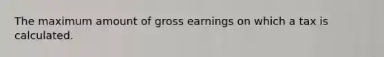 The maximum amount of gross earnings on which a tax is calculated.