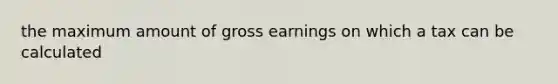 the maximum amount of gross earnings on which a tax can be calculated