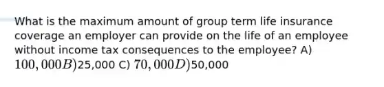 What is the maximum amount of group term life insurance coverage an employer can provide on the life of an employee without income tax consequences to the employee? A) 100,000 B)25,000 C) 70,000 D)50,000