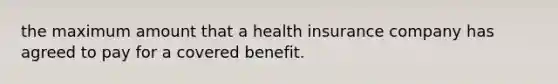 the maximum amount that a health insurance company has agreed to pay for a covered benefit.