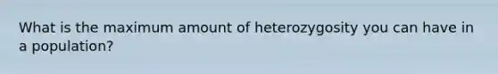 What is the maximum amount of heterozygosity you can have in a population?