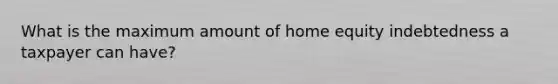 What is the maximum amount of home equity indebtedness a taxpayer can have?