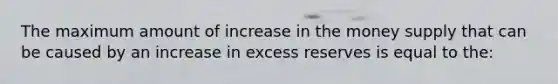 The maximum amount of increase in the money supply that can be caused by an increase in excess reserves is equal to the: