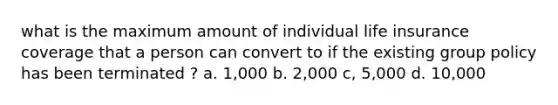 what is the maximum amount of individual life insurance coverage that a person can convert to if the existing group policy has been terminated ? a. 1,000 b. 2,000 c, 5,000 d. 10,000