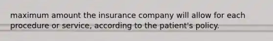 maximum amount the insurance company will allow for each procedure or service, according to the patient's policy.