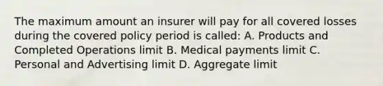 The maximum amount an insurer will pay for all covered losses during the covered policy period is called: A. Products and Completed Operations limit B. Medical payments limit C. Personal and Advertising limit D. Aggregate limit